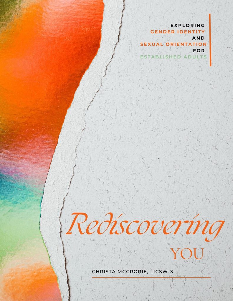 Rediscovering You: Exploring Gender Identity and Sexual Orientation for Established Adults Workbook Journey deeper with over 100 pages of journal prompts, art activities, information, interactive challenges, thought prompts, and more. Written by Christa McCrorie, LICSW-S, PIP; CD (DONA); CST (SHA)